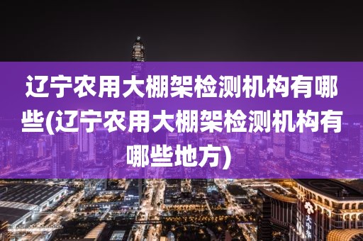 辽宁农用大棚架检测机构有哪些(辽宁农用大棚架检测机构有哪些地方) 