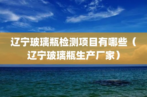 辽宁玻璃瓶检测项目有哪些（辽宁玻璃瓶生产厂家）