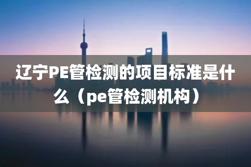 辽宁PE管检测的项目标准是什么（pe管检测机构）