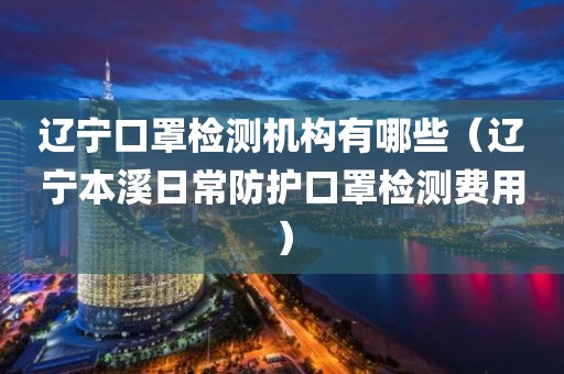 辽宁口罩检测机构有哪些（辽宁本溪日常防护口罩检测费用）